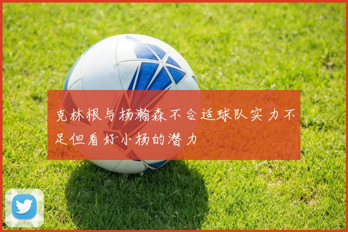 克林根与杨瀚森不合适球队实力不足但看好小杨的潜力