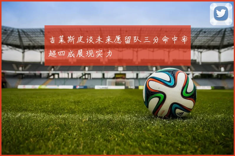 吉莱斯皮谈未来愿留队三分命中率超四成展现实力