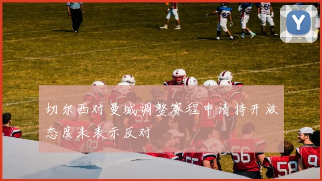切尔西对曼城调整赛程申请持开放态度未表示反对