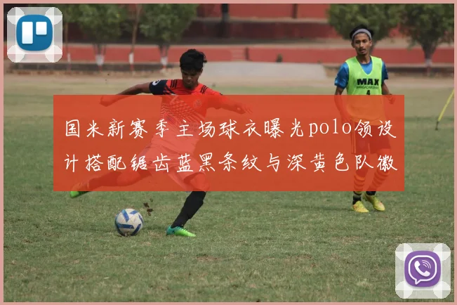 国米新赛季主场球衣曝光polo领设计搭配锯齿蓝黑条纹与深黄色队徽