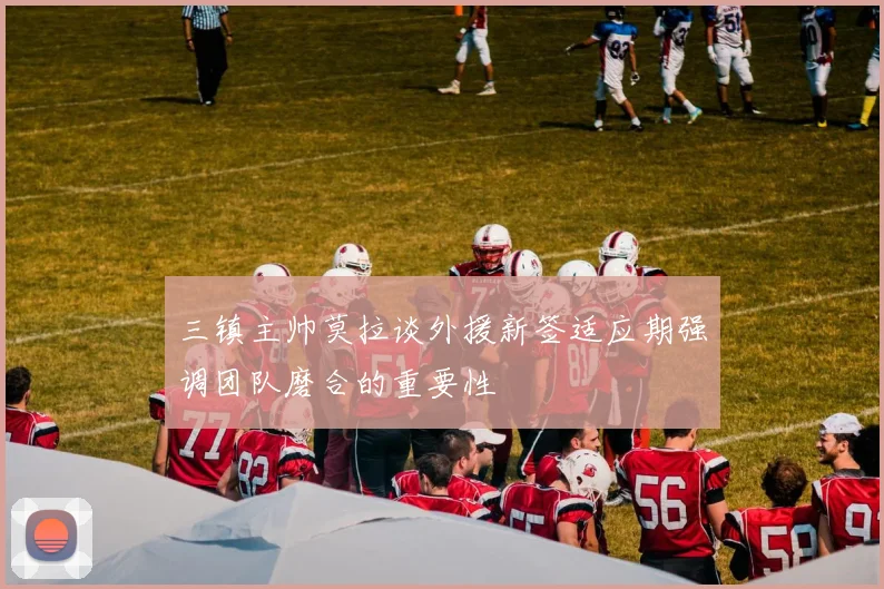 三镇主帅莫拉谈外援新签适应期强调团队磨合的重要性