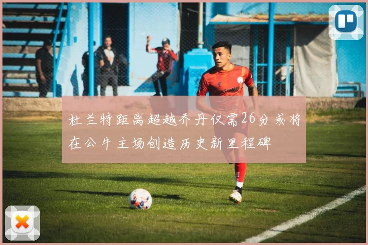 杜兰特距离超越乔丹仅需26分或将在公牛主场创造历史新里程碑