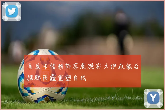 乌度卡信赖阵容展现实力伊森能否摆脱阴霾重塑自我