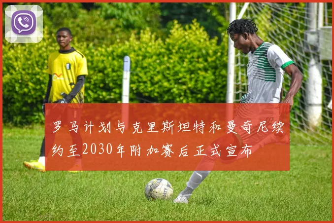 罗马计划与克里斯坦特和曼奇尼续约至2030年附加赛后正式宣布
