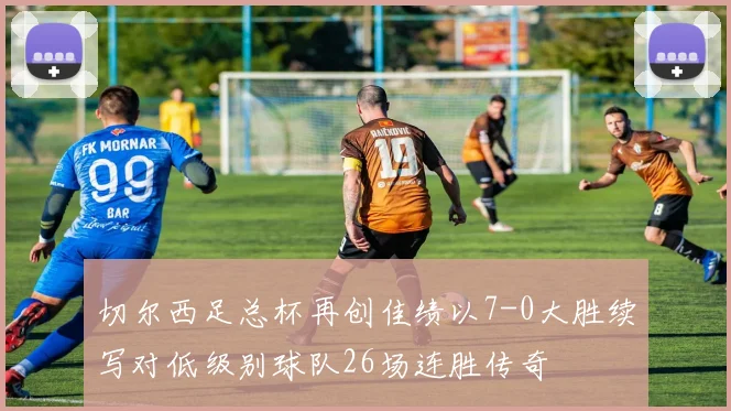 切尔西足总杯再创佳绩以7-0大胜续写对低级别球队26场连胜传奇