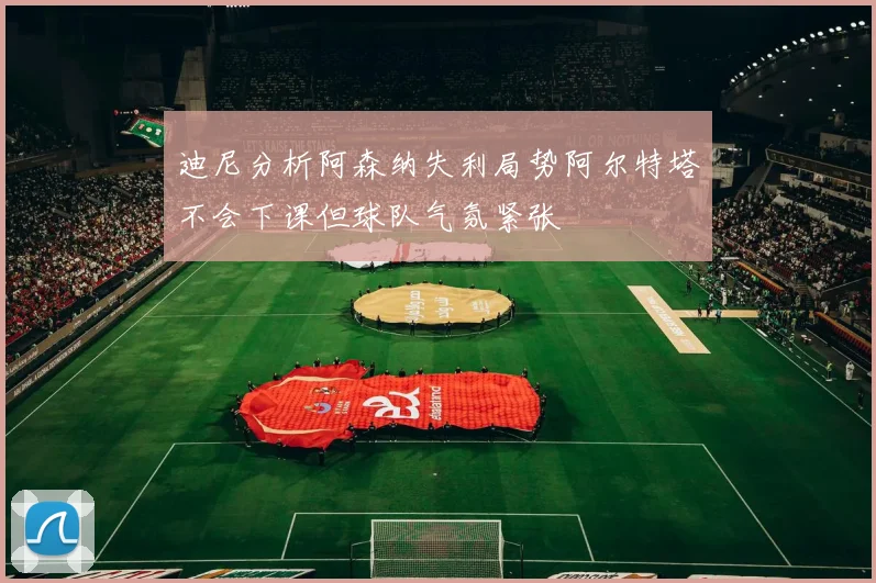 迪尼分析阿森纳失利局势阿尔特塔不会下课但球队气氛紧张
