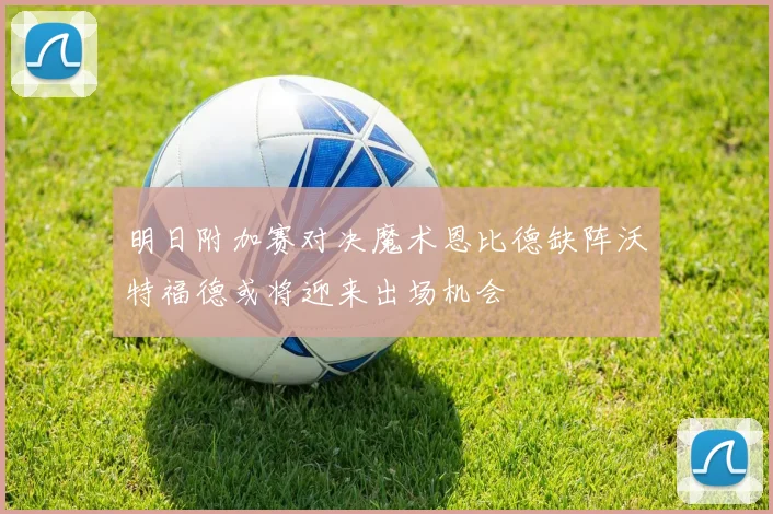 明日附加赛对决魔术恩比德缺阵沃特福德或将迎来出场机会