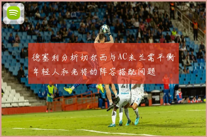 德塞利分析切尔西与AC米兰需平衡年轻人和老将的阵容搭配问题