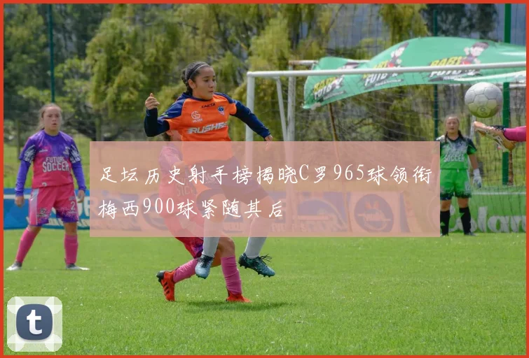 足坛历史射手榜揭晓C罗965球领衔梅西900球紧随其后