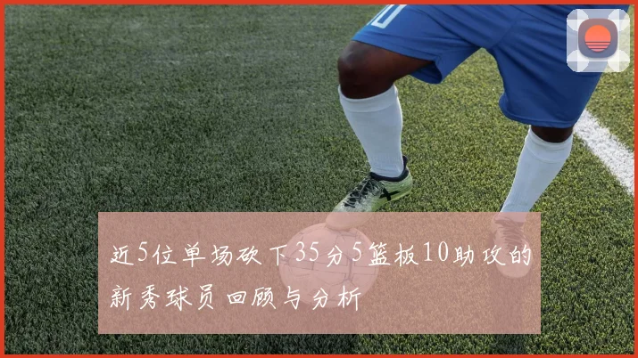 近5位单场砍下35分5篮板10助攻的新秀球员回顾与分析