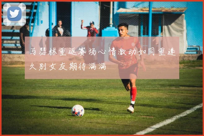 马瑟林重返赛场心情激动如同重逢久别女友期待满满