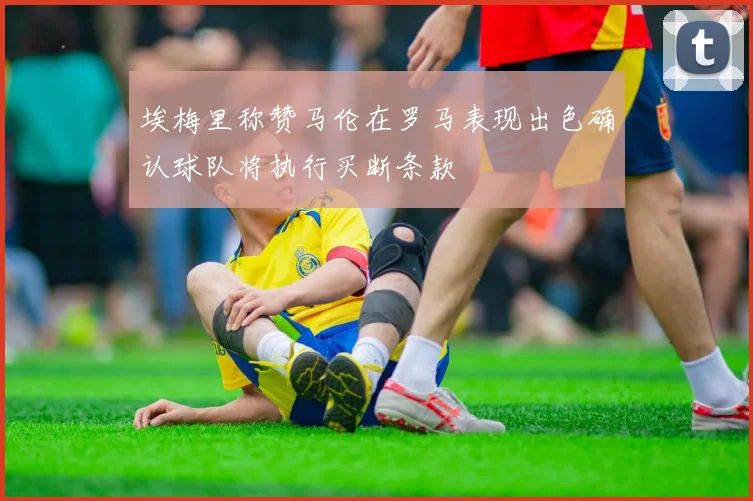埃梅里称赞马伦在罗马表现出色确认球队将执行买断条款