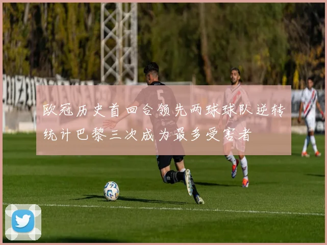 欧冠历史首回合领先两球球队逆转统计巴黎三次成为最多受害者