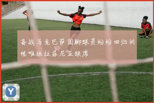 备战马竞巴萨国脚球员纷纷回归训练唯独拉菲尼亚缺席