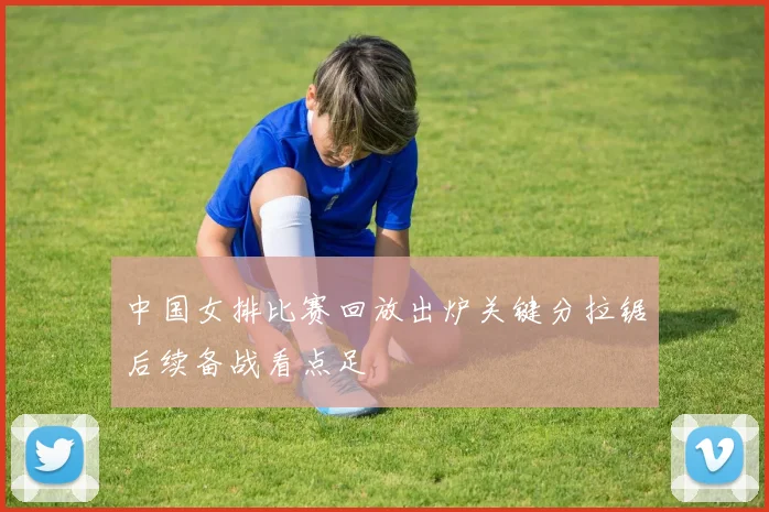 中国女排比赛回放出炉关键分拉锯后续备战看点足