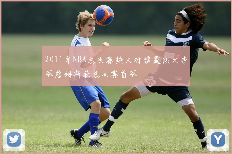 2011年NBA总决赛热火对雷霆热火夺冠詹姆斯获总决赛首冠