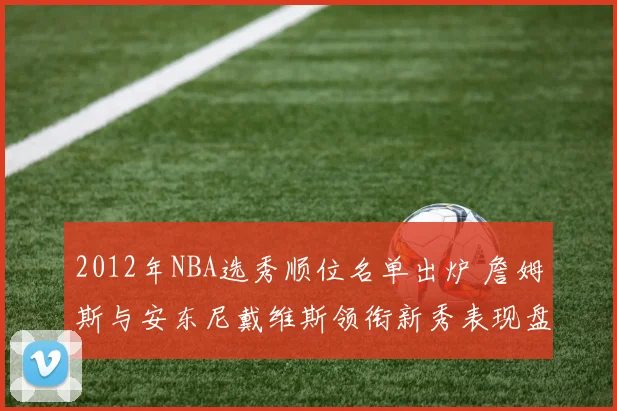 2012年NBA选秀顺位名单出炉 詹姆斯与安东尼戴维斯领衔新秀表现盘点