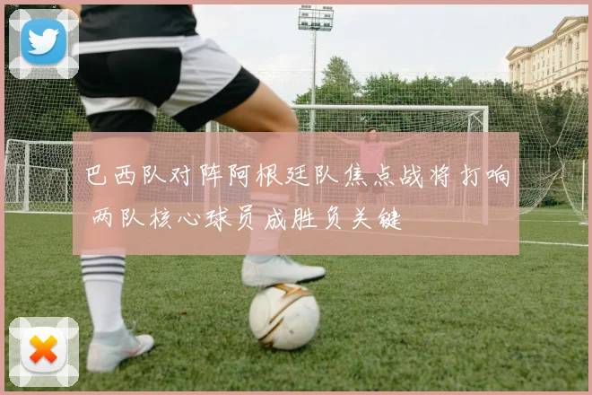 巴西队对阵阿根廷队焦点战将打响 两队核心球员成胜负关键