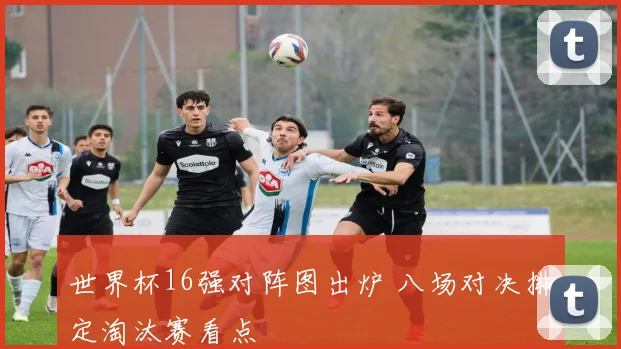 世界杯16强对阵图出炉 八场对决排定淘汰赛看点