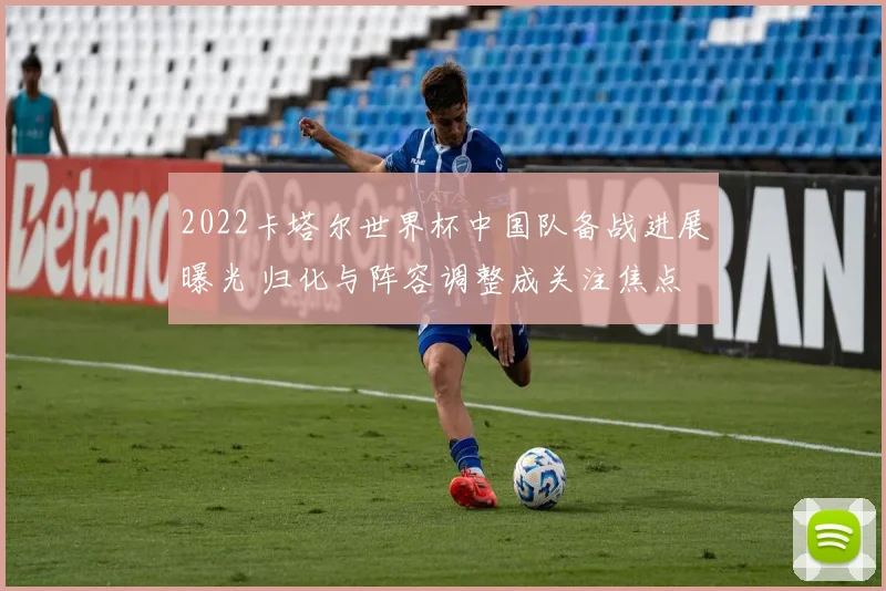 2022卡塔尔世界杯中国队备战进展曝光 归化与阵容调整成关注焦点