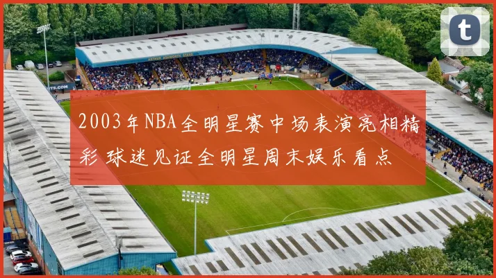 2003年NBA全明星赛中场表演亮相精彩 球迷见证全明星周末娱乐看点