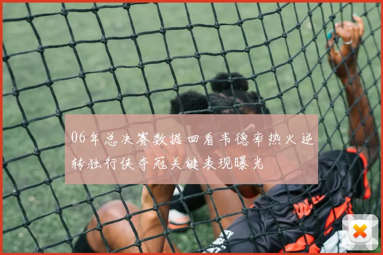 06年总决赛数据回看韦德率热火逆转独行侠夺冠关键表现曝光
