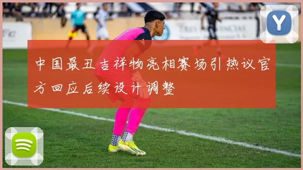 中国最丑吉祥物亮相赛场引热议官方回应后续设计调整