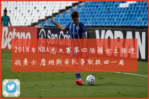 2018年NBA总决赛第四场骑士主场迎战勇士 詹姆斯率队争取扳回一局