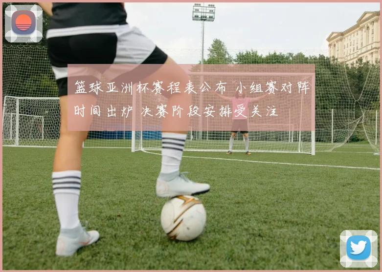 篮球亚洲杯赛程表公布 小组赛对阵时间出炉 决赛阶段安排受关注