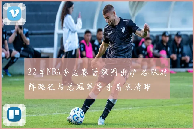 22年NBA季后赛晋级图出炉 各队对阵路径与总冠军争夺看点清晰