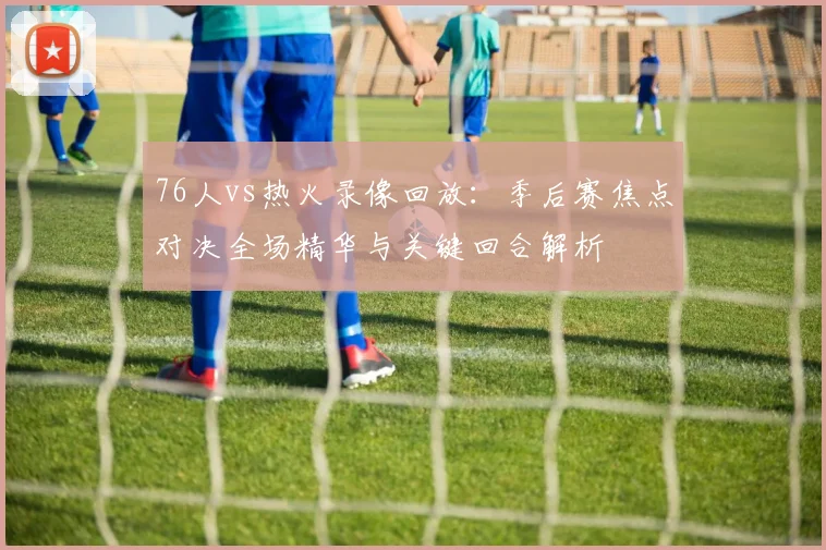 76人vs热火录像回放：季后赛焦点对决全场精华与关键回合解析