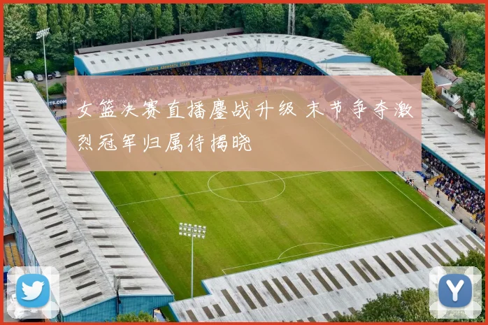 女篮决赛直播鏖战升级 末节争夺激烈冠军归属待揭晓