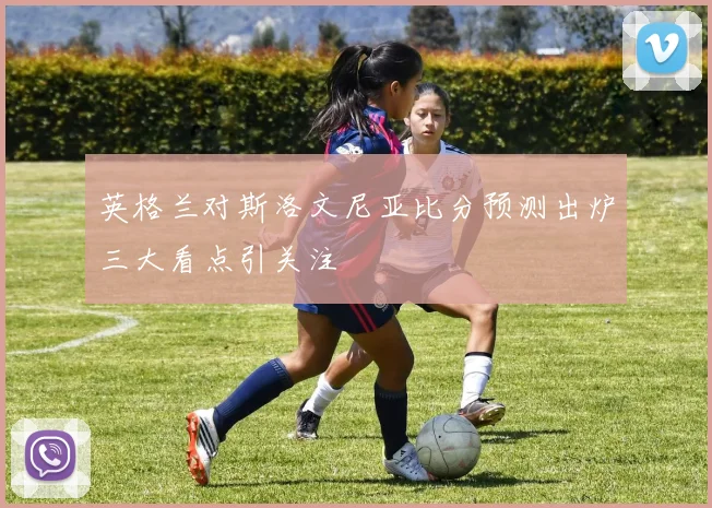 英格兰对斯洛文尼亚比分预测出炉三大看点引关注